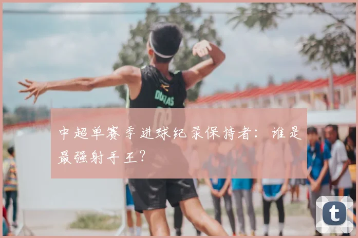 中超单赛季进球纪录保持者：谁是最强射手王？
